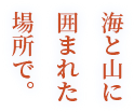 海と山に囲まれた場所で。