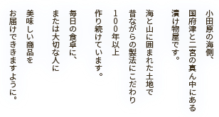 小田原の海側、国府津と二宮の真ん中にある漬け物屋です。海と山に囲まれた土地で昔ながらの製法にこだわり１００年以上作り続けています。毎日の食卓に、または大切な人に美味しい商品をお届けでききますように。
